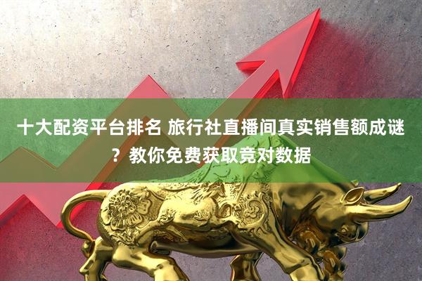十大配资平台排名 旅行社直播间真实销售额成谜？教你免费获取竞对数据