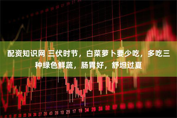 配资知识网 三伏时节，白菜萝卜要少吃，多吃三种绿色鲜蔬，肠胃好，舒坦过夏