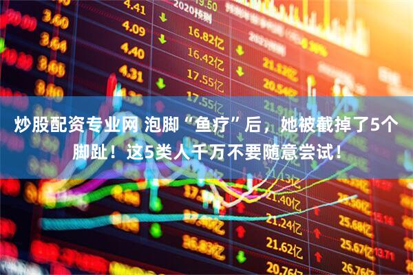 炒股配资专业网 泡脚“鱼疗”后，她被截掉了5个脚趾！这5类人千万不要随意尝试！