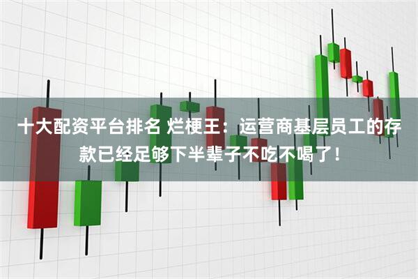 十大配资平台排名 烂梗王：运营商基层员工的存款已经足够下半辈子不吃不喝了！