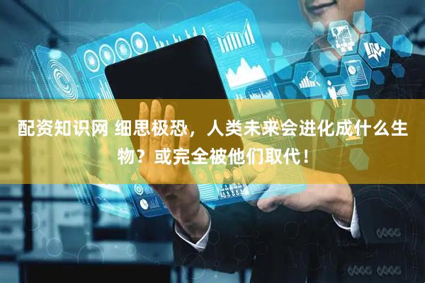 配资知识网 细思极恐，人类未来会进化成什么生物？或完全被他们取代！