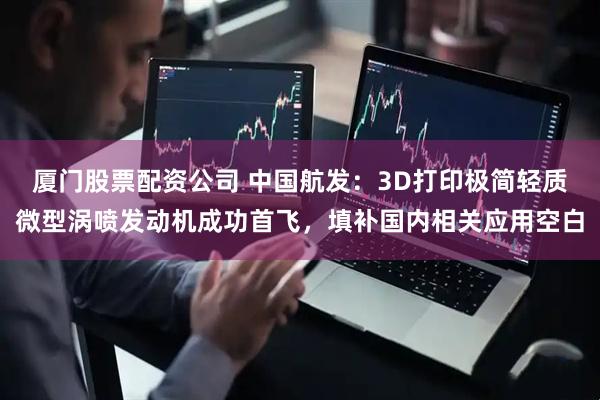 厦门股票配资公司 中国航发：3D打印极简轻质微型涡喷发动机成功首飞，填补国内相关应用空白