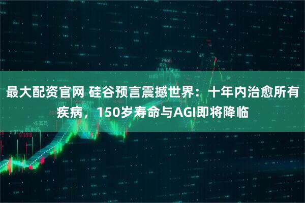 最大配资官网 硅谷预言震撼世界：十年内治愈所有疾病，150岁寿命与AGI即将降临