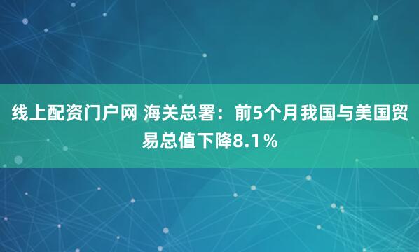 线上配资门户网 海关总署：前5个月我国与美国贸易总值下降8.1％