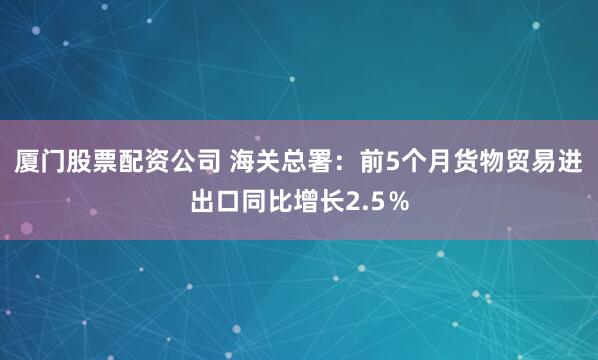 厦门股票配资公司 海关总署：前5个月货物贸易进出口同比增长2.5％