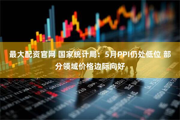 最大配资官网 国家统计局：5月PPI仍处低位 部分领域价格边际向好