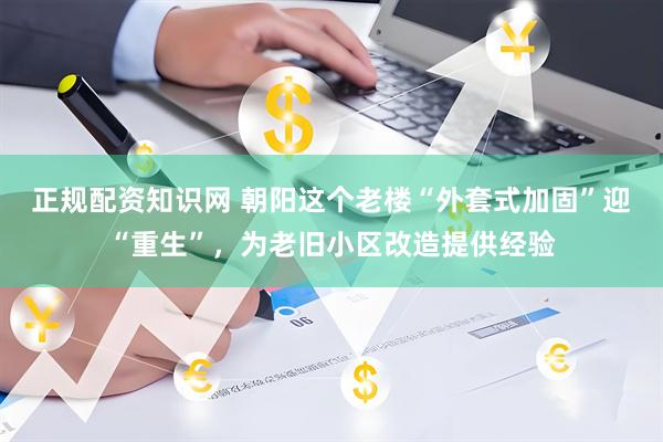 正规配资知识网 朝阳这个老楼“外套式加固”迎“重生”，为老旧小区改造提供经验