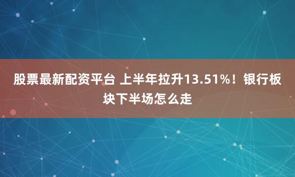 股票最新配资平台 上半年拉升13.51%！银行板块下半场怎么走