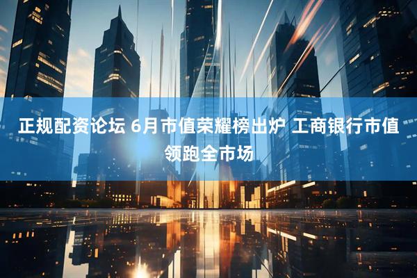 正规配资论坛 6月市值荣耀榜出炉 工商银行市值领跑全市场