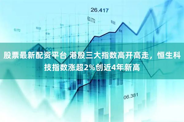 股票最新配资平台 港股三大指数高开高走，恒生科技指数涨超2%创近4年新高