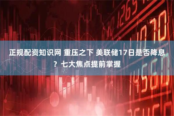 正规配资知识网 重压之下 美联储17日是否降息？七大焦点提前掌握