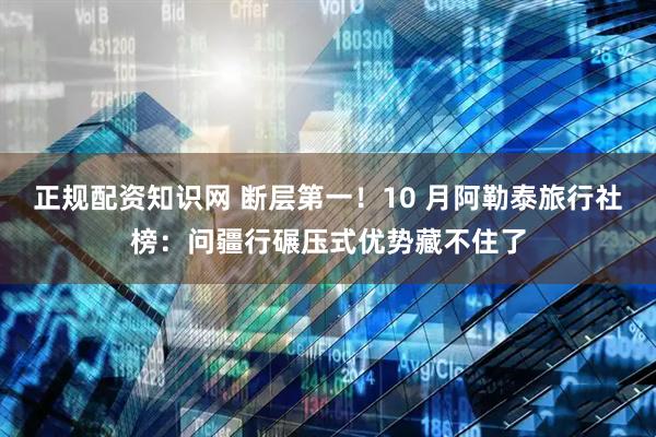 正规配资知识网 断层第一！10 月阿勒泰旅行社榜：问疆行碾压式优势藏不住了