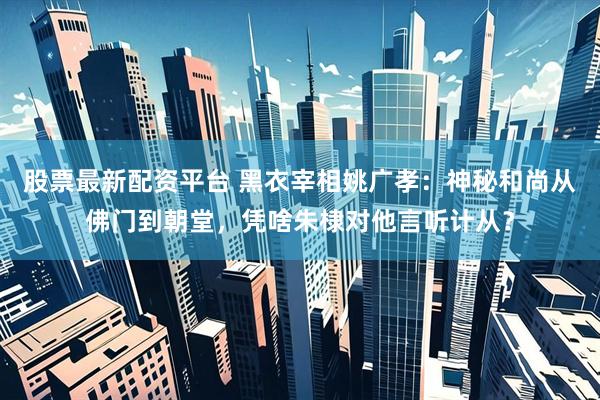 股票最新配资平台 黑衣宰相姚广孝：神秘和尚从佛门到朝堂，凭啥朱棣对他言听计从？