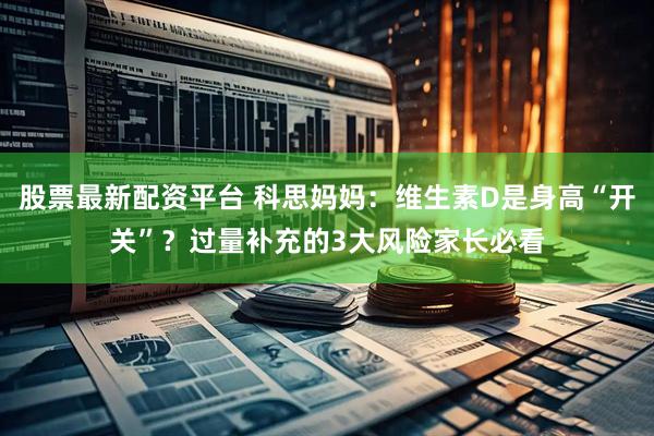 股票最新配资平台 科思妈妈:维生素D是身高“开关”?过量补充的3大风险家长必看