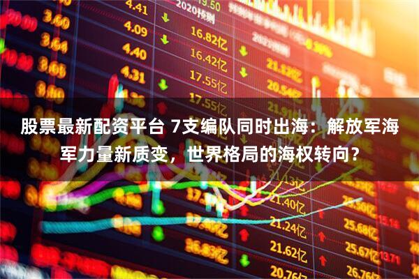 股票最新配资平台 7支编队同时出海：解放军海军力量新质变，世界格局的海权转向？