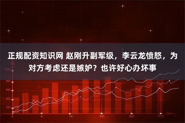 正规配资知识网 赵刚升副军级,李云龙愤怒,为对方考虑还是嫉妒?也许好心办坏事