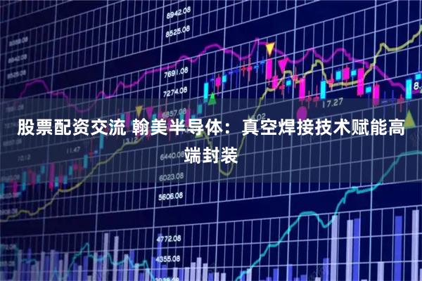 股票配资交流 翰美半导体：真空焊接技术赋能高端封装