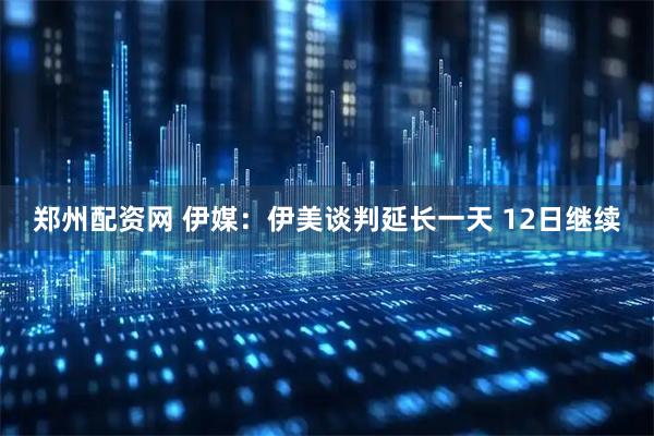 郑州配资网 伊媒：伊美谈判延长一天 12日继续