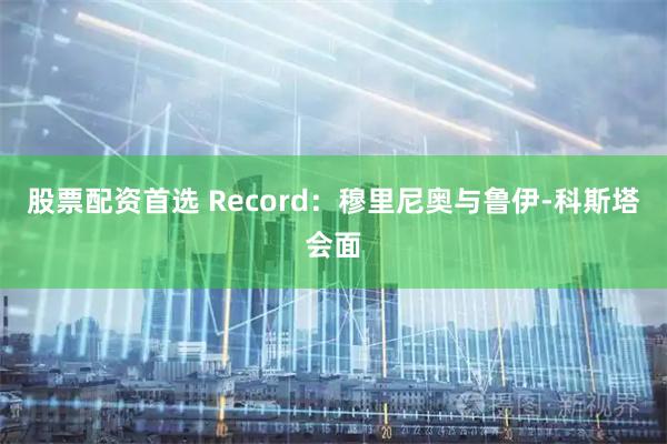 股票配资首选 Record:穆里尼奥与鲁伊-科斯塔会面
