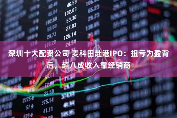 深圳十大配资公司 麦科田赴港IPO:扭亏为盈背后,超八成收入靠经销商